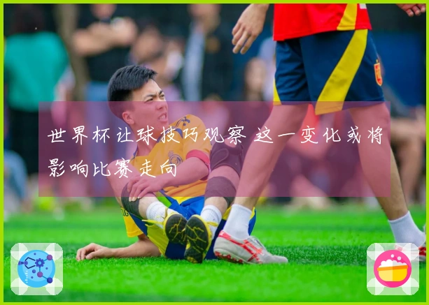 世界杯让球技巧观察 这一变化或将影响比赛走向