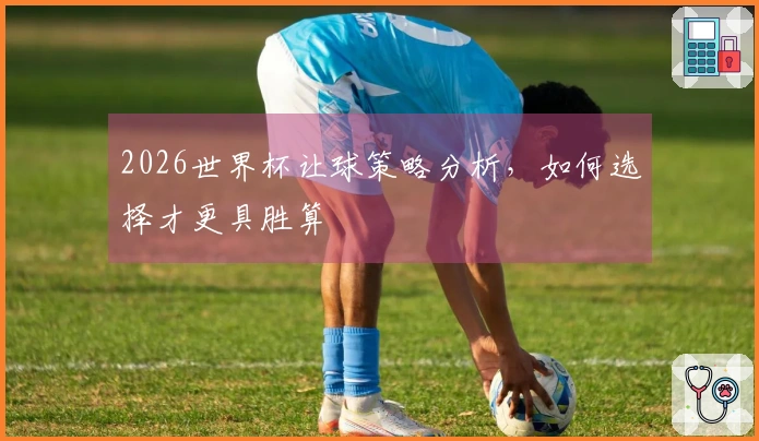 2026世界杯让球策略分析，如何选择才更具胜算