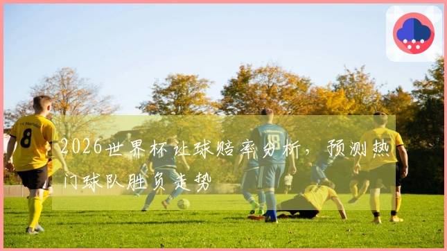 2026世界杯让球赔率分析，预测热门球队胜负走势